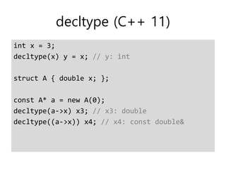 decltype (C++ 11)
int x = 3;
decltype(x) y = x; // y: int
struct A { double x; };
const A* a = new A(0);
decltype(a->x) x3; // x3: double
decltype((a->x)) x4; // x4: const double&
 