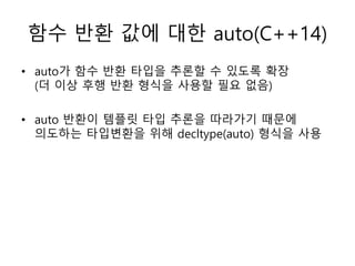 함수 반환 값에 대한 auto(C++14)
• auto가 함수 반환 타입을 추론할 수 있도록 확장
(더 이상 후행 반환 형식을 사용할 필요 없음)
• auto 반환이 템플릿 타입 추론을 따라가기 때문에
의도하는 타입변환을 위해 decltype(auto) 형식을 사용
 