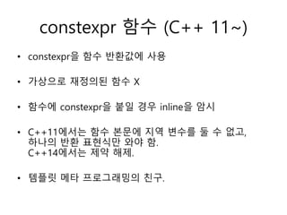 constexpr 함수 (C++ 11~)
• constexpr을 함수 반환값에 사용
• 가상으로 재정의된 함수 X
• 함수에 constexpr을 붙일 경우 inline을 암시
• C++11에서는 함수 본문에 지역 변수를 둘 수 없고,
하나의 반환 표현식만 와야 함.
C++14에서는 제약 해제.
• 템플릿 메타 프로그래밍의 친구.
 