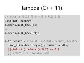 lambda (C++ 11)
// find_if 알고리즘 함수에 인자로 전달
list<int> numbers;
numbers.push_back(1);
…
numbers.push_back(99);
auto result = //const list<int>::const_iterator
find_if(numbers.begin(), numbers.end(),
[](int n) { return (n % 2) == 0 }
); //짝수인 첫 iterator 찾음
 