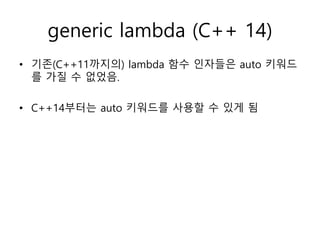 generic lambda (C++ 14)
• 기존(C++11까지의) lambda 함수 인자들은 auto 키워드
를 가질 수 없었음.
• C++14부터는 auto 키워드를 사용할 수 있게 됨
 