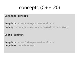 concepts (C++ 20)
Defining concept
template <template-parameter-list>
concept concept-name = contraint-expression;
Using concept
template <template-parameter-list>
requires requires-swq
 