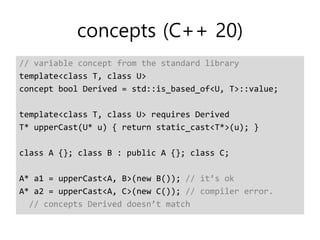 concepts (C++ 20)
// variable concept from the standard library
template<class T, class U>
concept bool Derived = std::is_based_of<U, T>::value;
template<class T, class U> requires Derived
T* upperCast(U* u) { return static_cast<T*>(u); }
class A {}; class B : public A {}; class C;
A* a1 = upperCast<A, B>(new B()); // it’s ok
A* a2 = upperCast<A, C>(new C()); // compiler error.
// concepts Derived doesn’t match
 