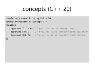 concepts (C++ 20)
template<typename T> using Ref = T&;
template<typename T> concept C =
requires {
typename T::inner; // required nested member name
typename S<T>; // required class template specialization
typename Ref<T>; // required alias template substitution
};
 