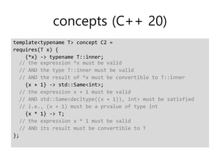 concepts (C++ 20)
template<typename T> concept C2 =
requires(T x) {
{*x} -> typename T::inner;
// the expression *x must be valid
// AND the type T::inner must be valid
// AND the result of *x must be convertible to T::inner
{x + 1} -> std::Same<int>;
// the expression x + 1 must be valid
// AND std::Same<decltype((x + 1)), int> must be satisfied
// i.e., (x + 1) must be a prvalue of type int
{x * 1} -> T;
// the expression x * 1 must be valid
// AND its result must be convertible to T
};
 