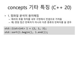 concepts 기타 특징 (C++ 20)
std::list<int> l = {2, 1, 3};
std::sort(l.begin(), l.end());
• 1. 컴파일 분석이 용이해짐
– 에러의 호출 위치를 내부 구현에서 컨셉으로 가져옴
– 예) 랜덤 접근 반복자가 아니라 다른 종류의 반복자를 쓸 경우
 