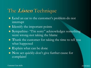 Customer Care skills
The Listen Technique
 Lend an ear to the customer’s problem-do not
interrupt
 Identify the importan...