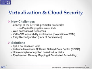 Information Technology Services Division , ITSD

- Concept of the network perimeter evaporates
- No Physical Segregation across VMs
- Web access to all Resources
- VM to VM vulnerability exploitation (Colocation of VMs)
- Easy Reconfiguration (Lack of Persistence)

- Still a hot research topic
- Instance Isolation in Software Defined Data Centre (SDDC)
- Homo-morphic encryption based virtual disks.
- Randomized Memory Mapping & Distributed Scheduling.
 