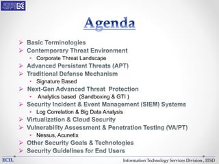 Information Technology Services Division , ITSD


• Corporate Threat Landscape


• Signature Based

• Analytics based (Sandboxing & GTI )

• Log Correlation & Big Data Analysis


• Nessus, Acunetix


 