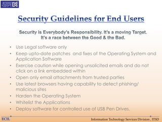 Information Technology Services Division , ITSD
• Use Legal software only
• Keep upto-date patches and fixes of the Operating System and
Application Software
• Exercise caution while opening unsolicited emails and do not
click on a link embedded within
• Open only email attachments from trusted parties
• Use latest browsers having capability to detect phishing/
malicious sites
• Harden the Operating System
• Whitelist the Applications
• Deploy software for controlled use of USB Pen Drives.
 