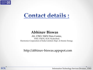 Information Technology Services Division , ITSD
Abhinav Biswas
http://abhinav-biswas.appspot.com
Alt. CISO, NKN Data Centre,
ITSD, IT&TG, ECIL Hyderabad,
Electronics Corporation of India Limited, Dept. of Atomic Energy.
 