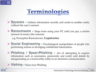 Information Technology Services Division , ITSD
 Gathers information secretly and sends to another entity
without the user's consent.
 Stops from using your PC until you pay a certain
amount of money (the ransom).
e.g. Encryption Ransomware, CryptoLocker
 Psychological manipulation of people into
performing actions or divulging confidential information.
 Act of attempting to acquire
information such as usernames, passwords, and credit card details by
masquerading as a trustworthy entity in an electronic communication.
 Voice-over Phishing
 