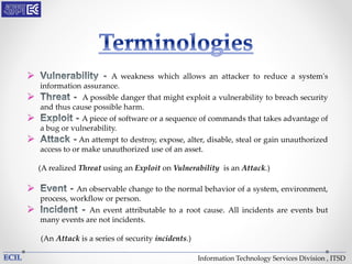 Information Technology Services Division , ITSD
 A weakness which allows an attacker to reduce a system's
information assurance.
 A possible danger that might exploit a vulnerability to breach security
and thus cause possible harm.
 A piece of software or a sequence of commands that takes advantage of
a bug or vulnerability.
 An attempt to destroy, expose, alter, disable, steal or gain unauthorized
access to or make unauthorized use of an asset.
(A realized Threat using an Exploit on Vulnerability is an Attack.)
 An observable change to the normal behavior of a system, environment,
process, workflow or person.
 An event attributable to a root cause. All incidents are events but
many events are not incidents.
(An Attack is a series of security incidents.)
 