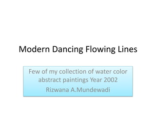 Modern Dancing Flowing Lines 
Few of my collection of water color 
abstract paintings Year 2002 
Rizwana A.Mundewadi 
 