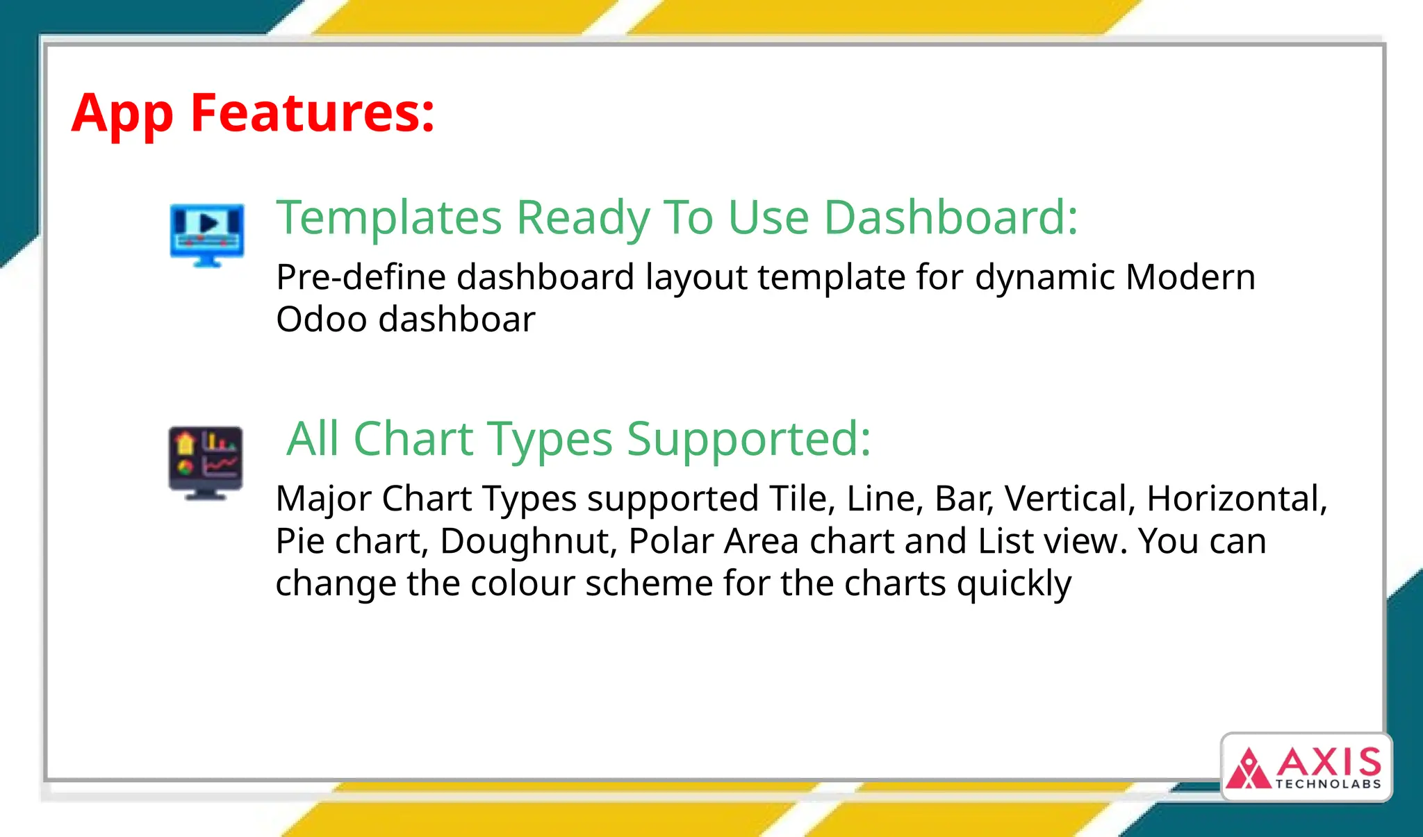 App Features:
Templates Ready To Use Dashboard:
Pre-define dashboard layout template for dynamic Modern
Odoo dashboar
All Chart Types Supported:
Major Chart Types supported Tile, Line, Bar, Vertical, Horizontal,
Pie chart, Doughnut, Polar Area chart and List view. You can
change the colour scheme for the charts quickly
 