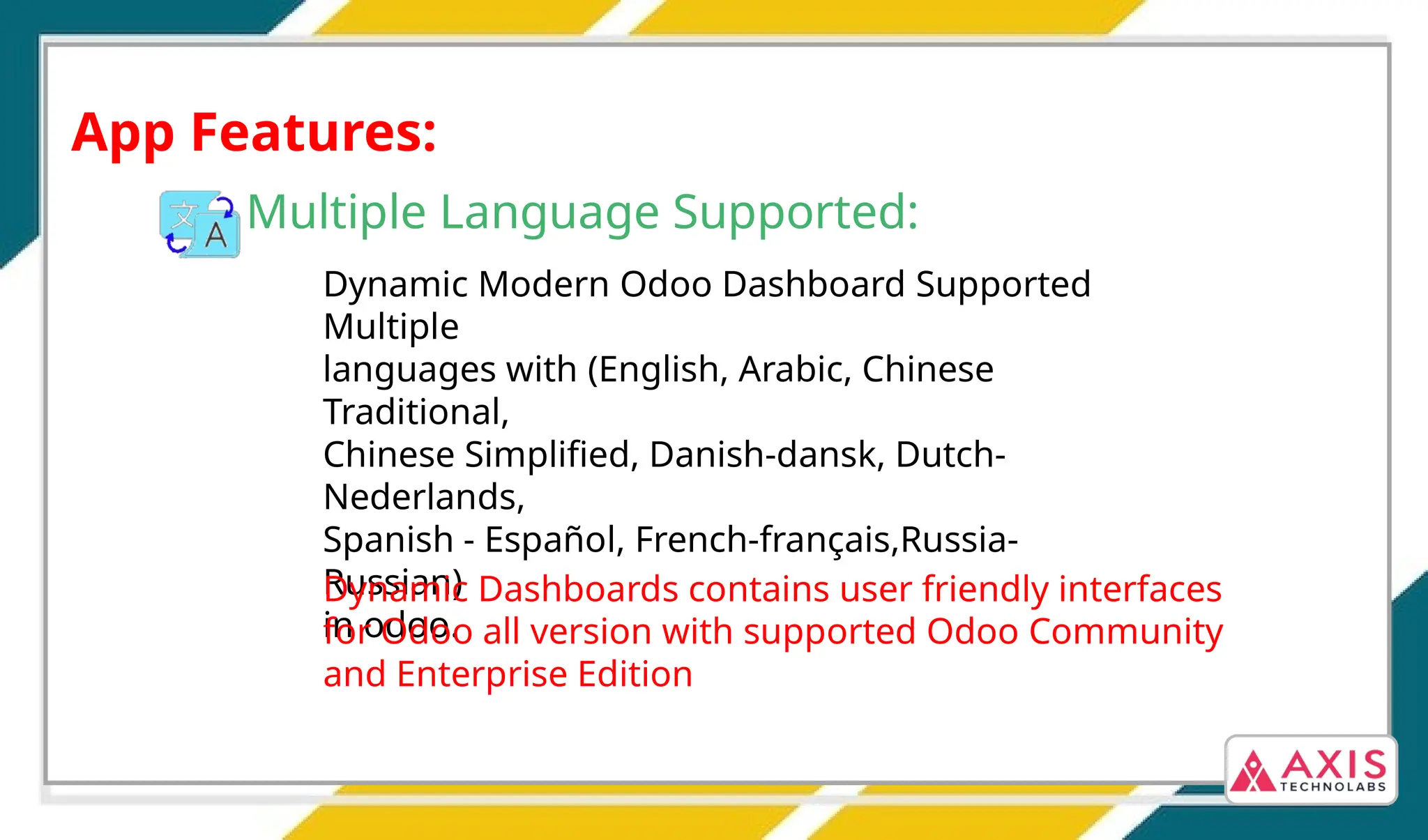 Dynamic Dashboards contains user friendly interfaces
for Odoo 17, Odoo 16, Odoo 15, 14, Odoo 13, Odoo
12, Odoo 11 version with supported Odoo Community
and Enterprise Edition
App Features:
Multiple Language Supported:
Dynamic Modern Odoo Dashboard Supported
Multiple
languages with (English, Arabic, Chinese
Traditional,
Chinese Simplified, Danish-dansk, Dutch-
Nederlands,
Spanish - Español, French-français,Russia-
Russian)
in odoo.
Dynamic Dashboards contains user friendly interfaces
for Odoo all version with supported Odoo Community
and Enterprise Edition
 