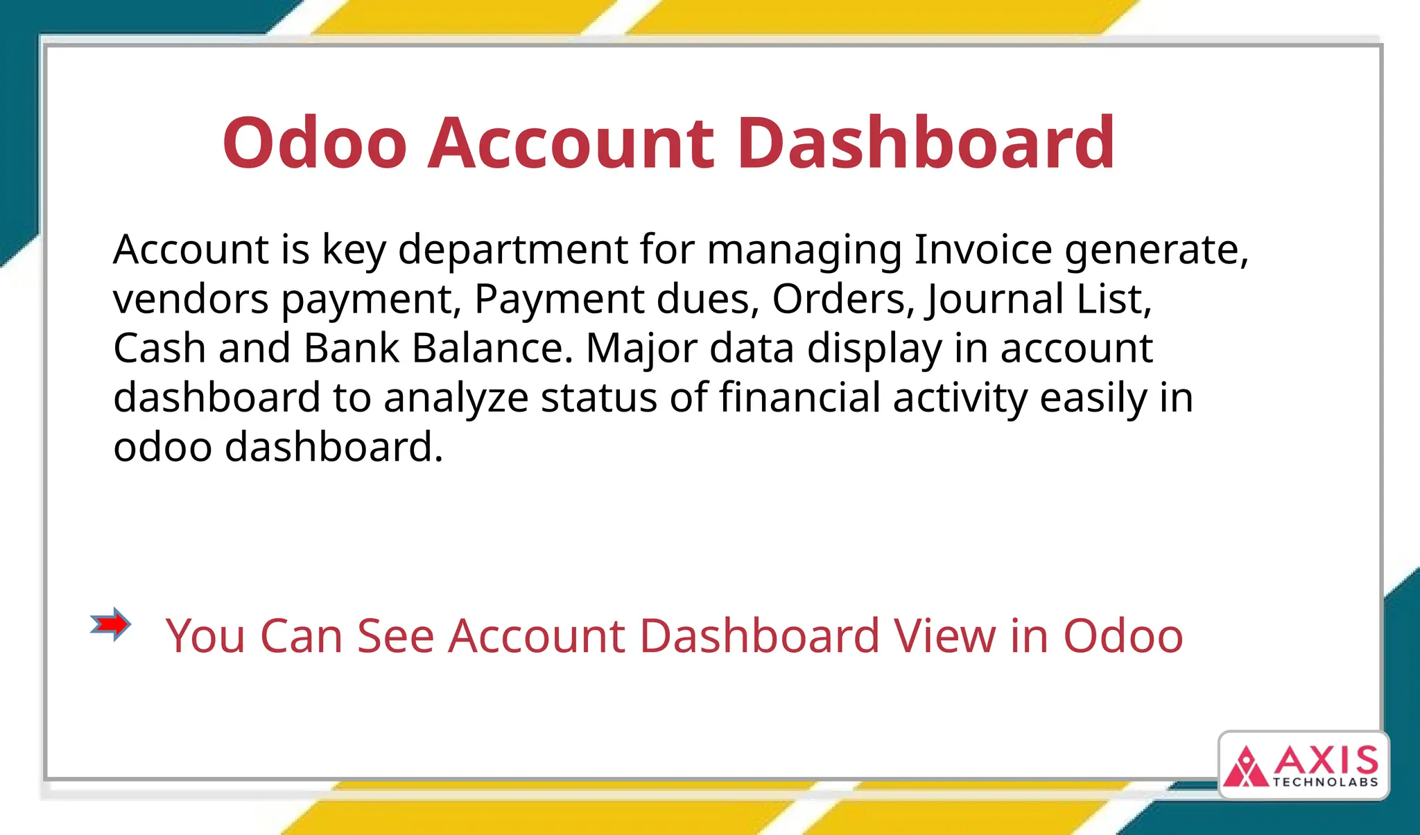 Odoo Account Dashboard
Account is key department for managing Invoice generate,
vendors payment, Payment dues, Orders, Journal List,
Cash and Bank Balance. Major data display in account
dashboard to analyze status of financial activity easily in
odoo dashboard.
You Can See Account Dashboard View in Odoo
 