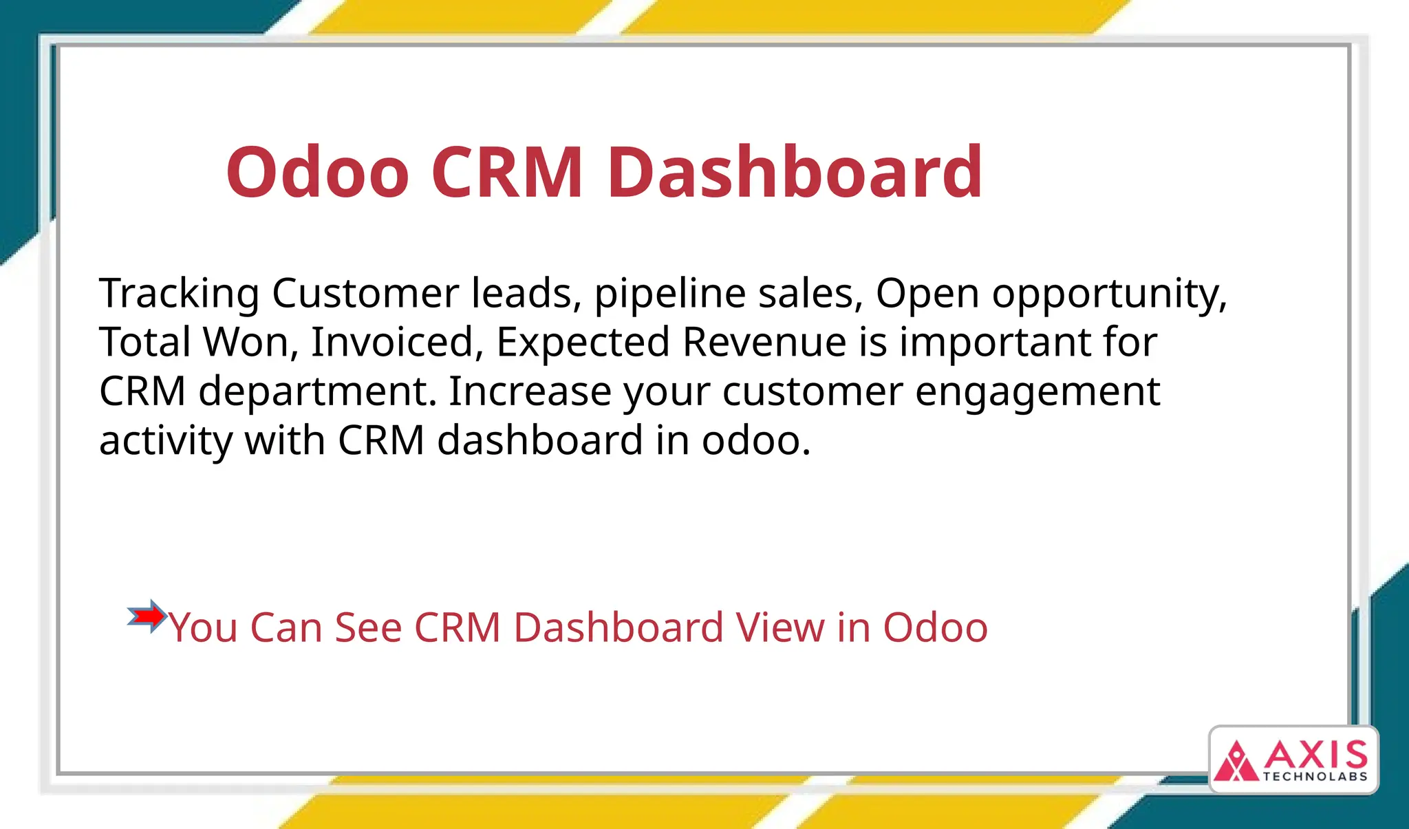 Odoo CRM Dashboard
Tracking Customer leads, pipeline sales, Open opportunity,
Total Won, Invoiced, Expected Revenue is important for
CRM department. Increase your customer engagement
activity with CRM dashboard in odoo.
You Can See CRM Dashboard View in Odoo
 