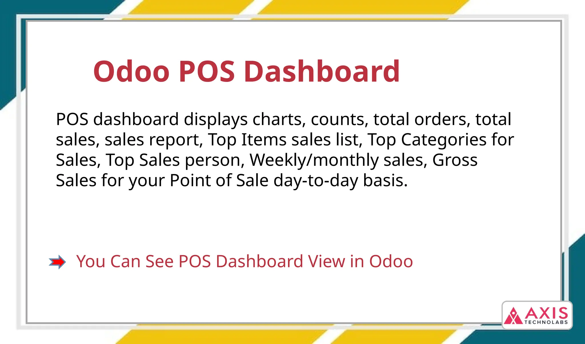 Odoo POS Dashboard
POS dashboard displays charts, counts, total orders, total
sales, sales report, Top Items sales list, Top Categories for
Sales, Top Sales person, Weekly/monthly sales, Gross
Sales for your Point of Sale day-to-day basis.
You Can See POS Dashboard View in Odoo
 