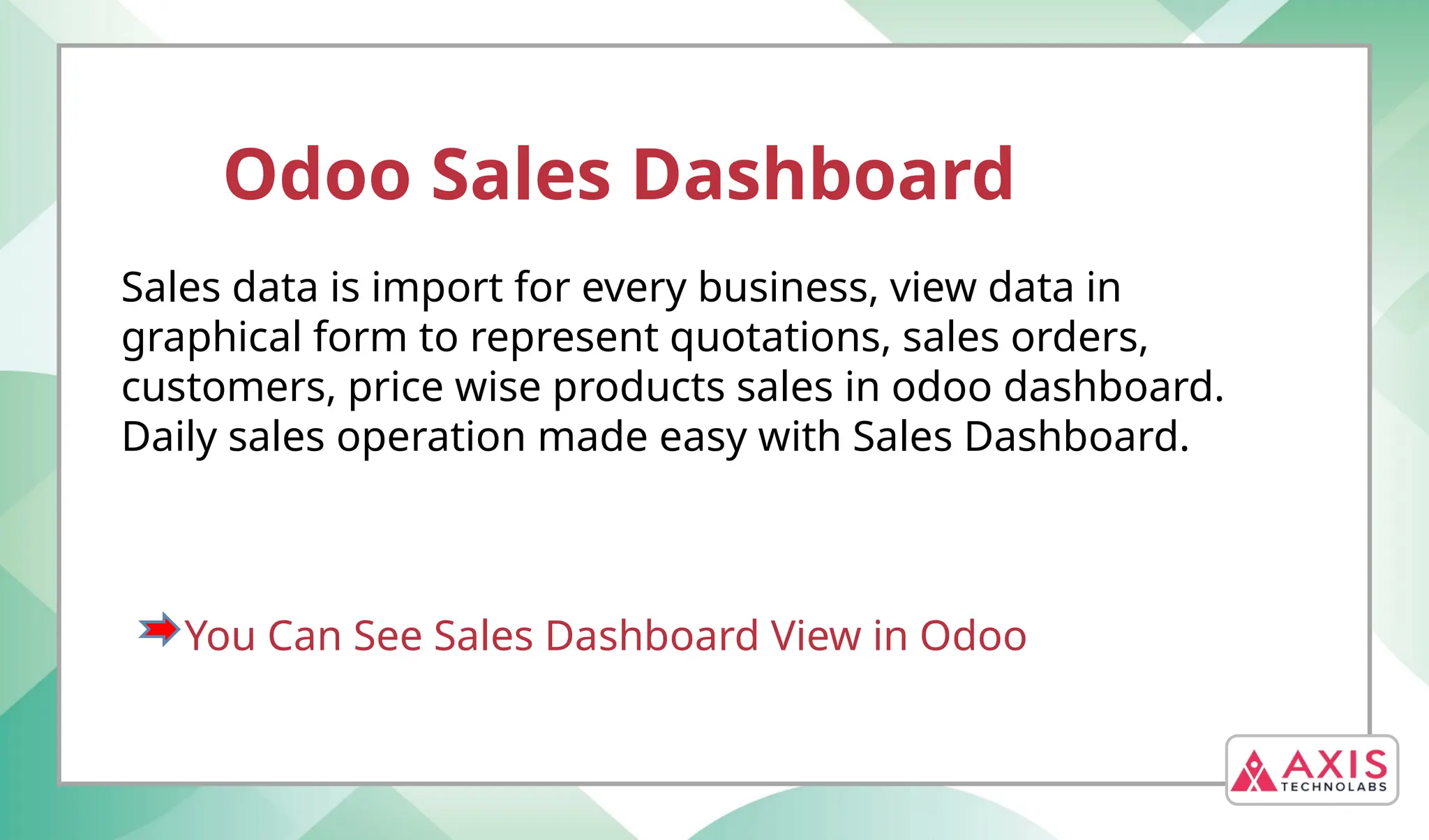Odoo Sales Dashboard
Sales data is import for every business, view data in
graphical form to represent quotations, sales orders,
customers, price wise products sales in odoo dashboard.
Daily sales operation made easy with Sales Dashboard.
You Can See Sales Dashboard View in Odoo
 