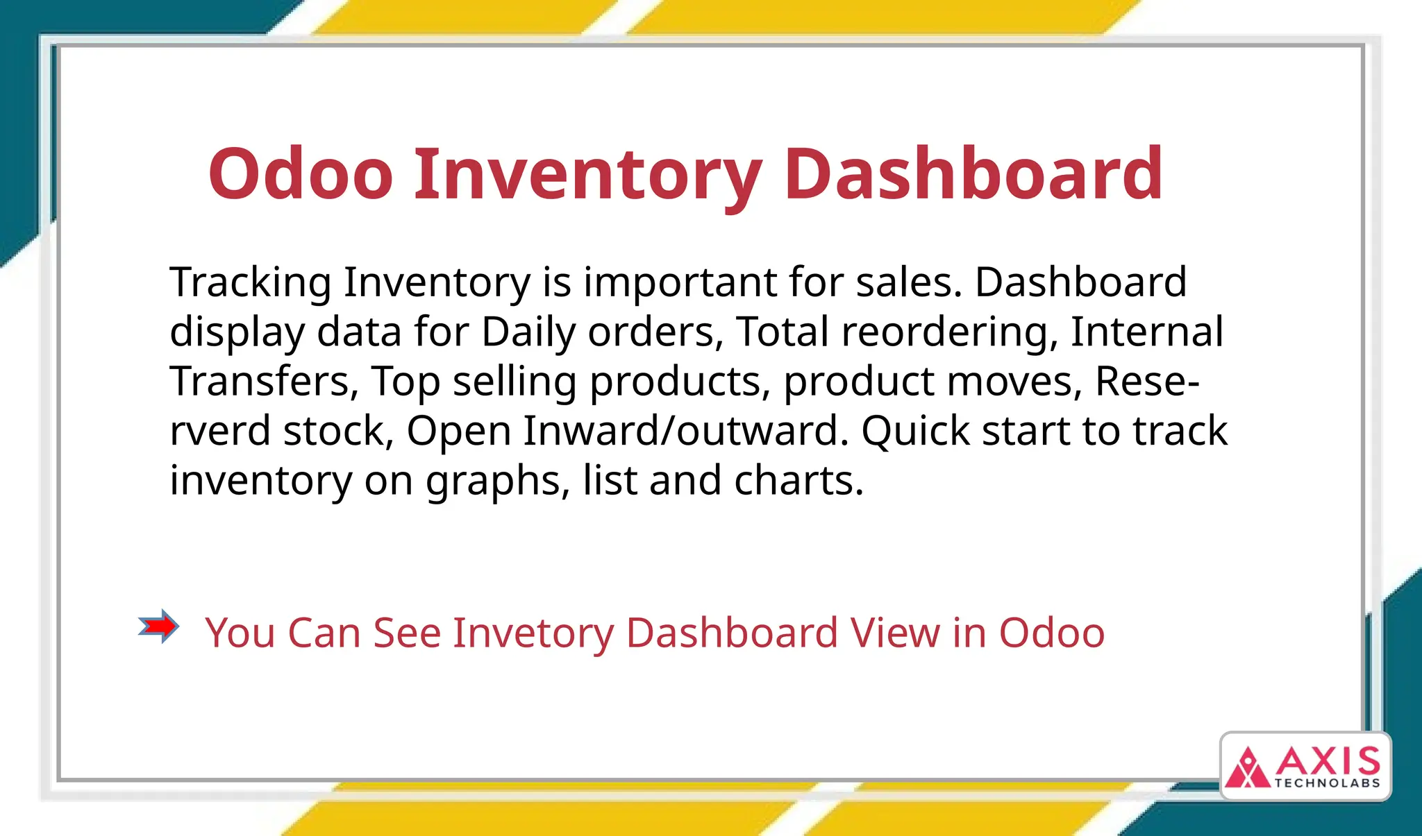 Odoo Inventory Dashboard
Tracking Inventory is important for sales. Dashboard
display data for Daily orders, Total reordering, Internal
Transfers, Top selling products, product moves, Rese-
rverd stock, Open Inward/outward. Quick start to track
inventory on graphs, list and charts.
You Can See Invetory Dashboard View in Odoo
 