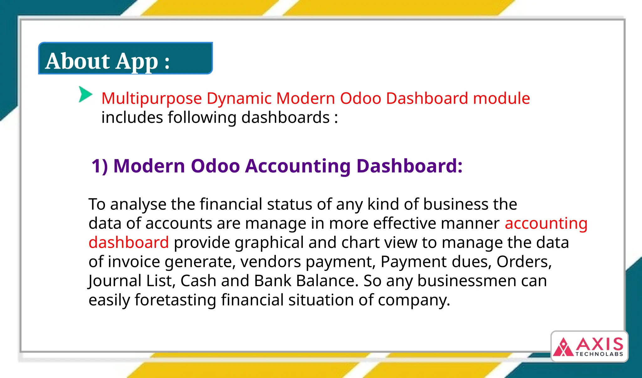 Multipurpose Dynamic Modern Odoo Dashboard module
includes following dashboards :
1) Modern Odoo Accounting Dashboard:
To analyse the financial status of any kind of business the
data of accounts are manage in more effective manner accounting
dashboard provide graphical and chart view to manage the data
of invoice generate, vendors payment, Payment dues, Orders,
Journal List, Cash and Bank Balance. So any businessmen can
easily foretasting financial situation of company.
About App :
 