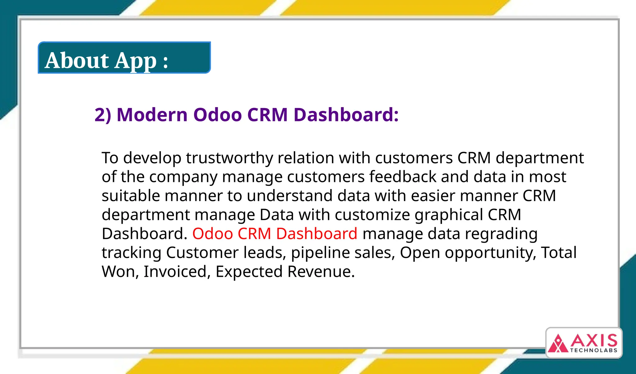 2) Modern Odoo CRM Dashboard:
To develop trustworthy relation with customers CRM department
of the company manage customers feedback and data in most
suitable manner to understand data with easier manner CRM
department manage Data with customize graphical CRM
Dashboard. Odoo CRM Dashboard manage data regrading
tracking Customer leads, pipeline sales, Open opportunity, Total
Won, Invoiced, Expected Revenue.
About App :
 