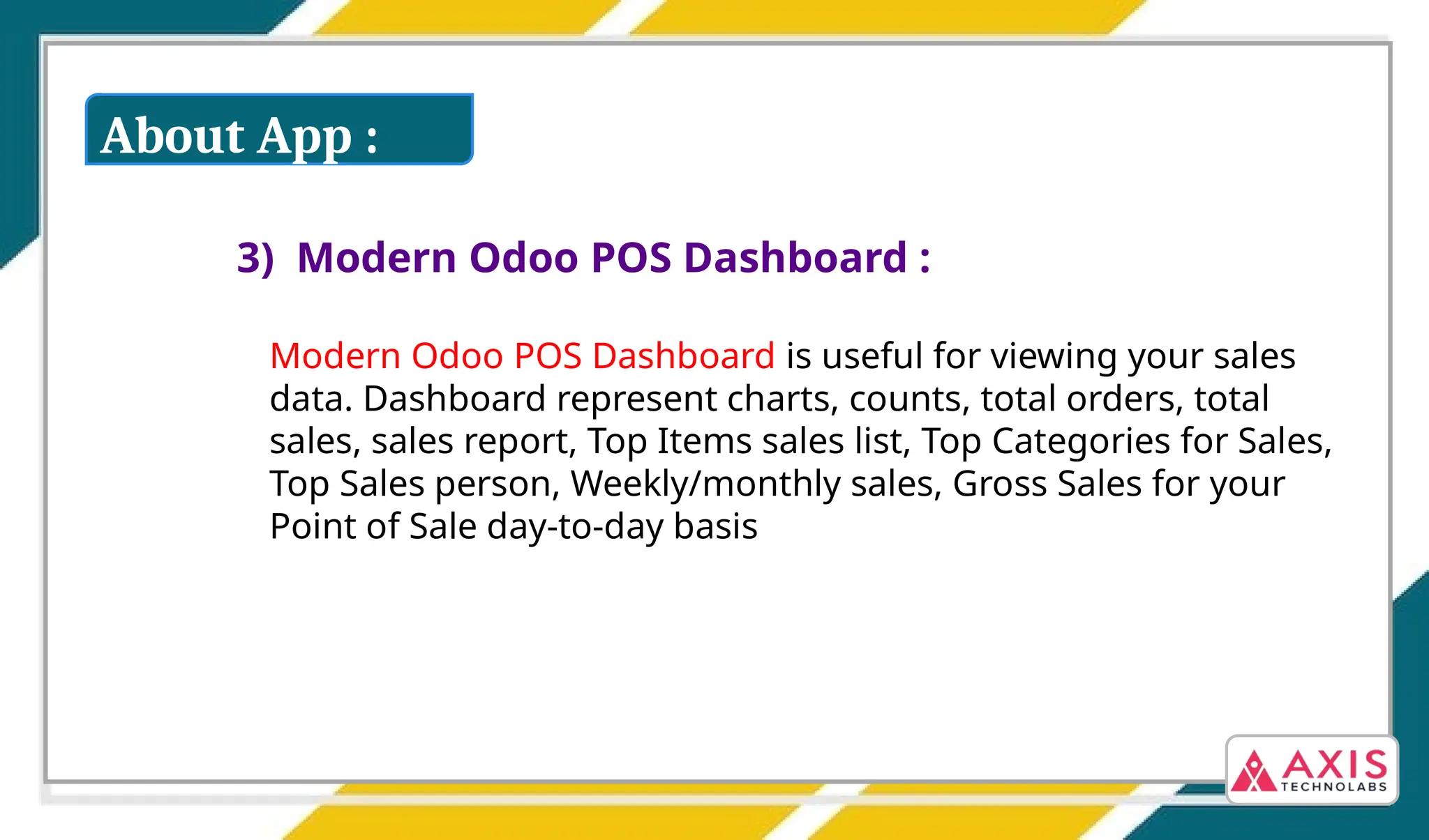 3) Modern Odoo POS Dashboard :
Modern Odoo POS Dashboard is useful for viewing your sales
data. Dashboard represent charts, counts, total orders, total
sales, sales report, Top Items sales list, Top Categories for Sales,
Top Sales person, Weekly/monthly sales, Gross Sales for your
Point of Sale day-to-day basis
About App :
 