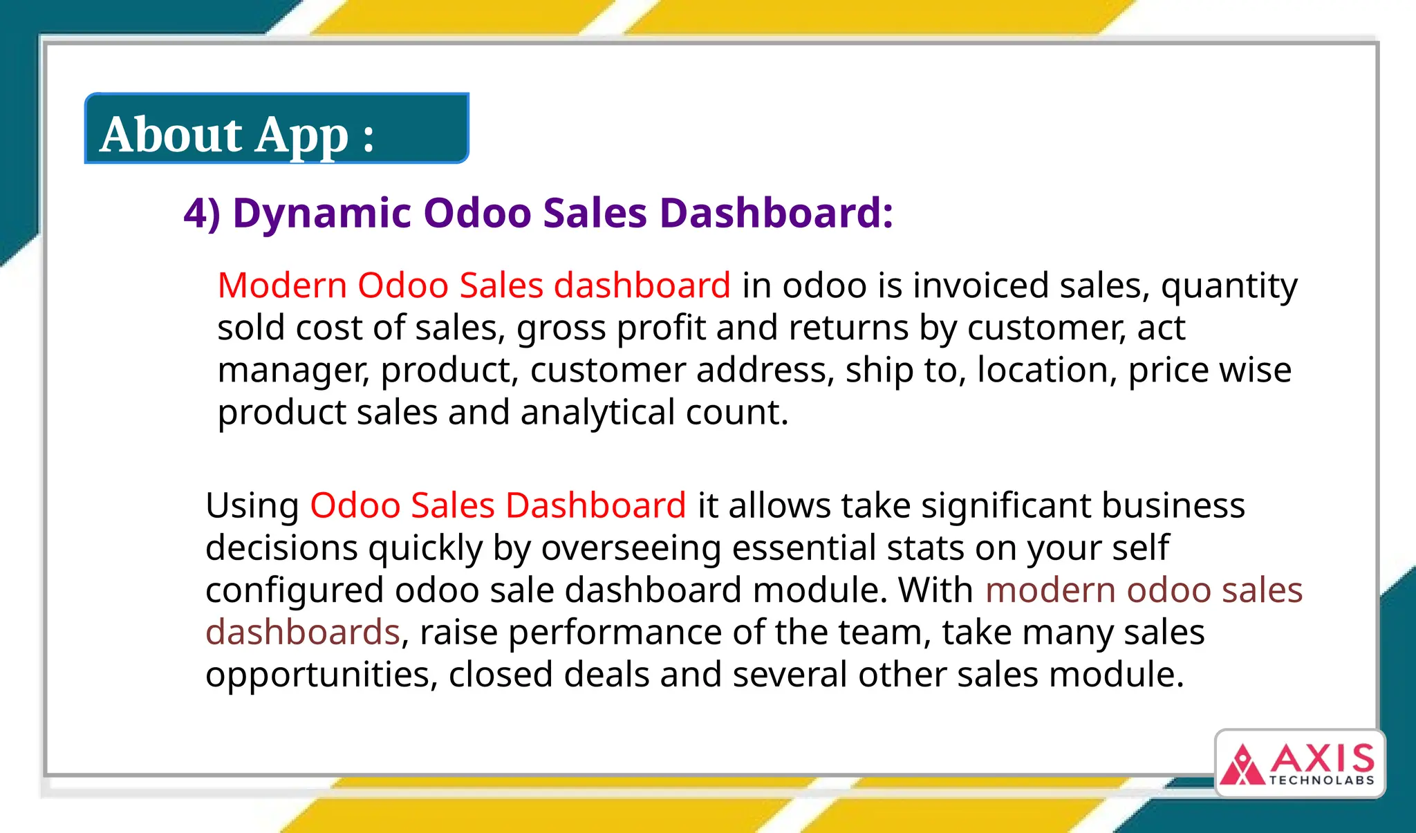 4) Dynamic Odoo Sales Dashboard:
Modern Odoo Sales dashboard in odoo is invoiced sales, quantity
sold cost of sales, gross profit and returns by customer, act
manager, product, customer address, ship to, location, price wise
product sales and analytical count.
Using Odoo Sales Dashboard it allows take significant business
decisions quickly by overseeing essential stats on your self
configured odoo sale dashboard module. With modern odoo sales
dashboards, raise performance of the team, take many sales
opportunities, closed deals and several other sales module.
About App :
 