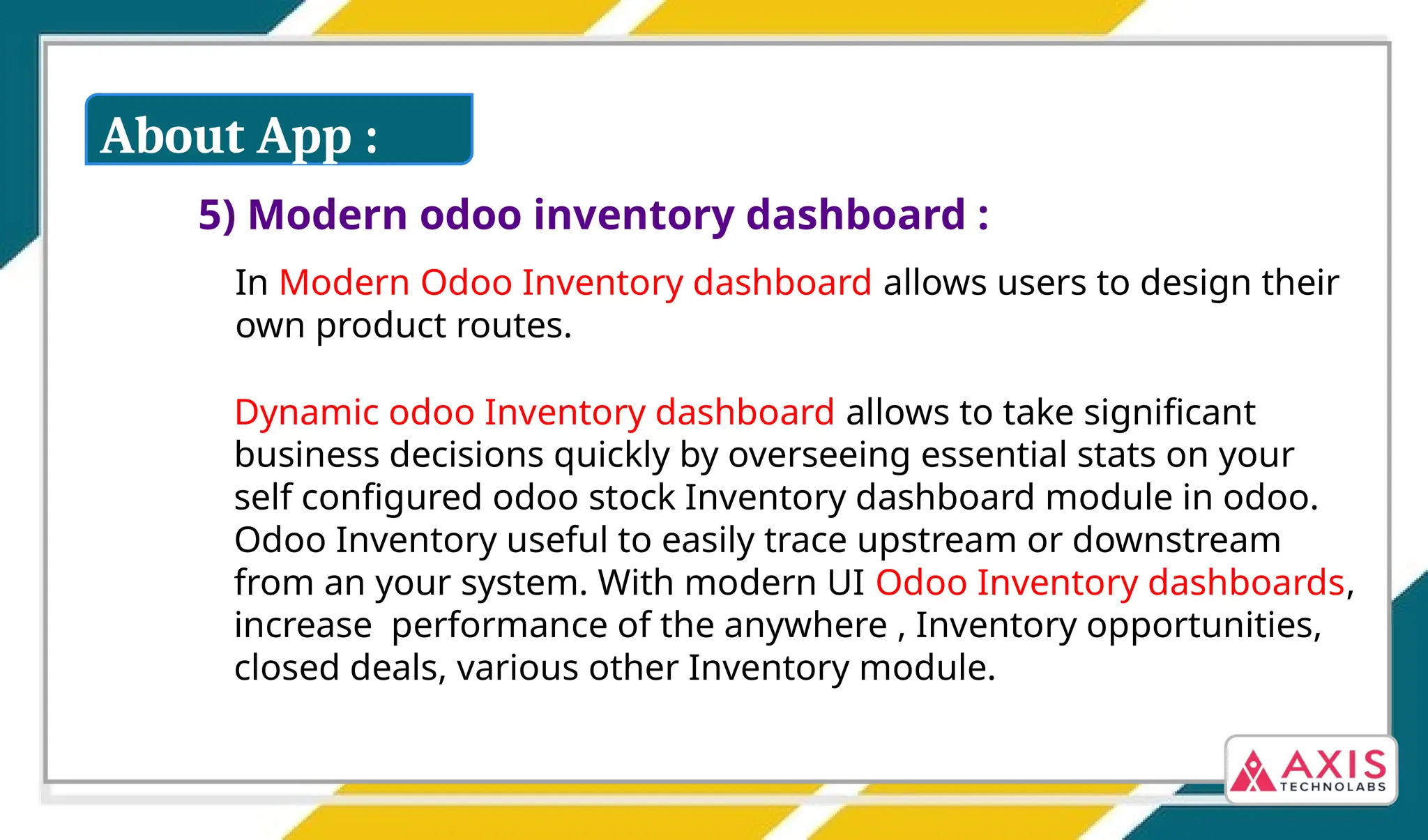5) Modern odoo inventory dashboard :
Dynamic odoo Inventory dashboard allows to take significant
business decisions quickly by overseeing essential stats on your
self configured odoo stock Inventory dashboard module in odoo.
Odoo Inventory useful to easily trace upstream or downstream
from an your system. With modern UI Odoo Inventory dashboards,
increase performance of the anywhere , Inventory opportunities,
closed deals, various other Inventory module.
In Modern Odoo Inventory dashboard allows users to design their
own product routes.
About App :
 