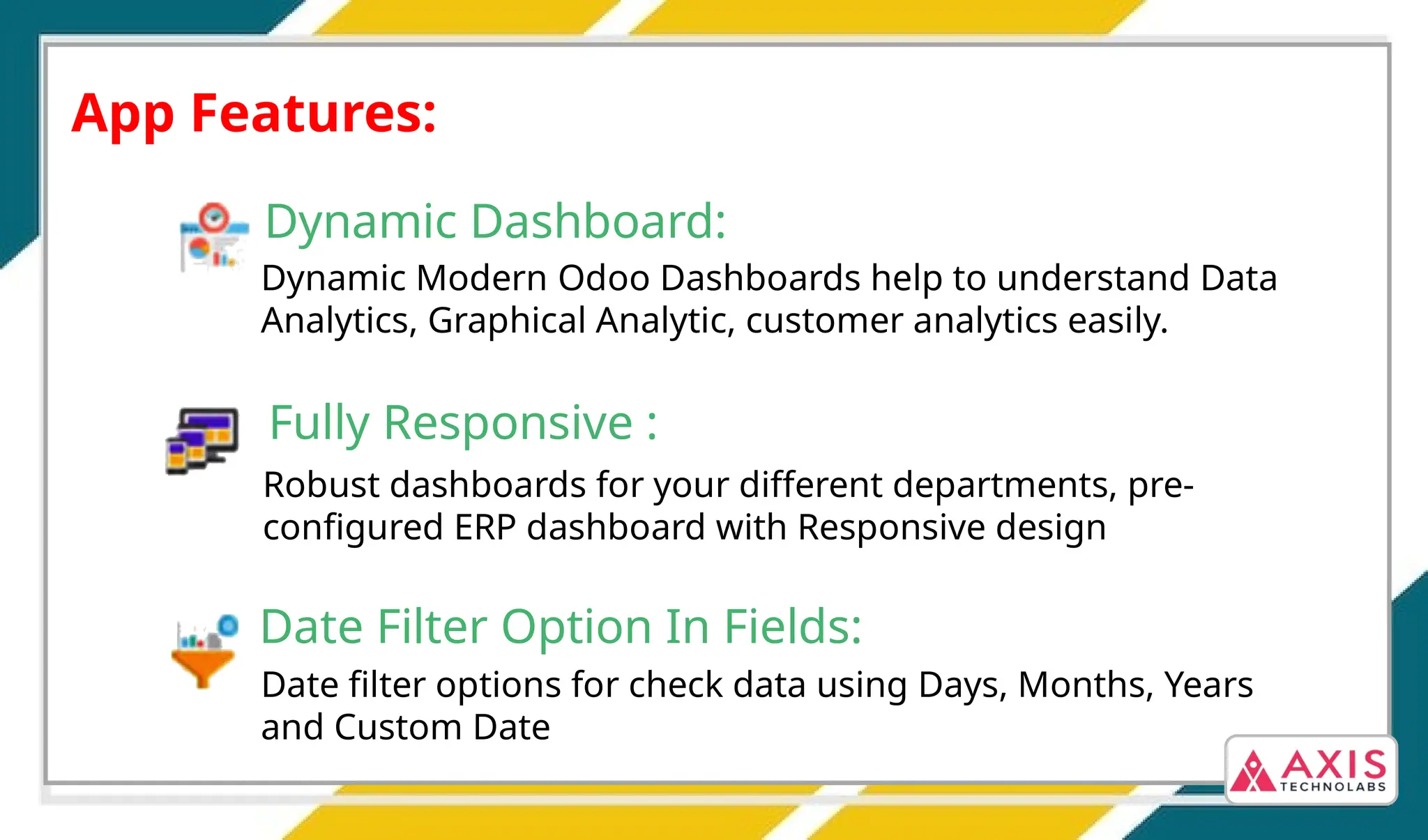 App Features:
Dynamic Dashboard:
Dynamic Modern Odoo Dashboards help to understand Data
Analytics, Graphical Analytic, customer analytics easily.
Fully Responsive :
Robust dashboards for your different departments, pre-
configured ERP dashboard with Responsive design
Date Filter Option In Fields:
Date filter options for check data using Days, Months, Years
and Custom Date
 