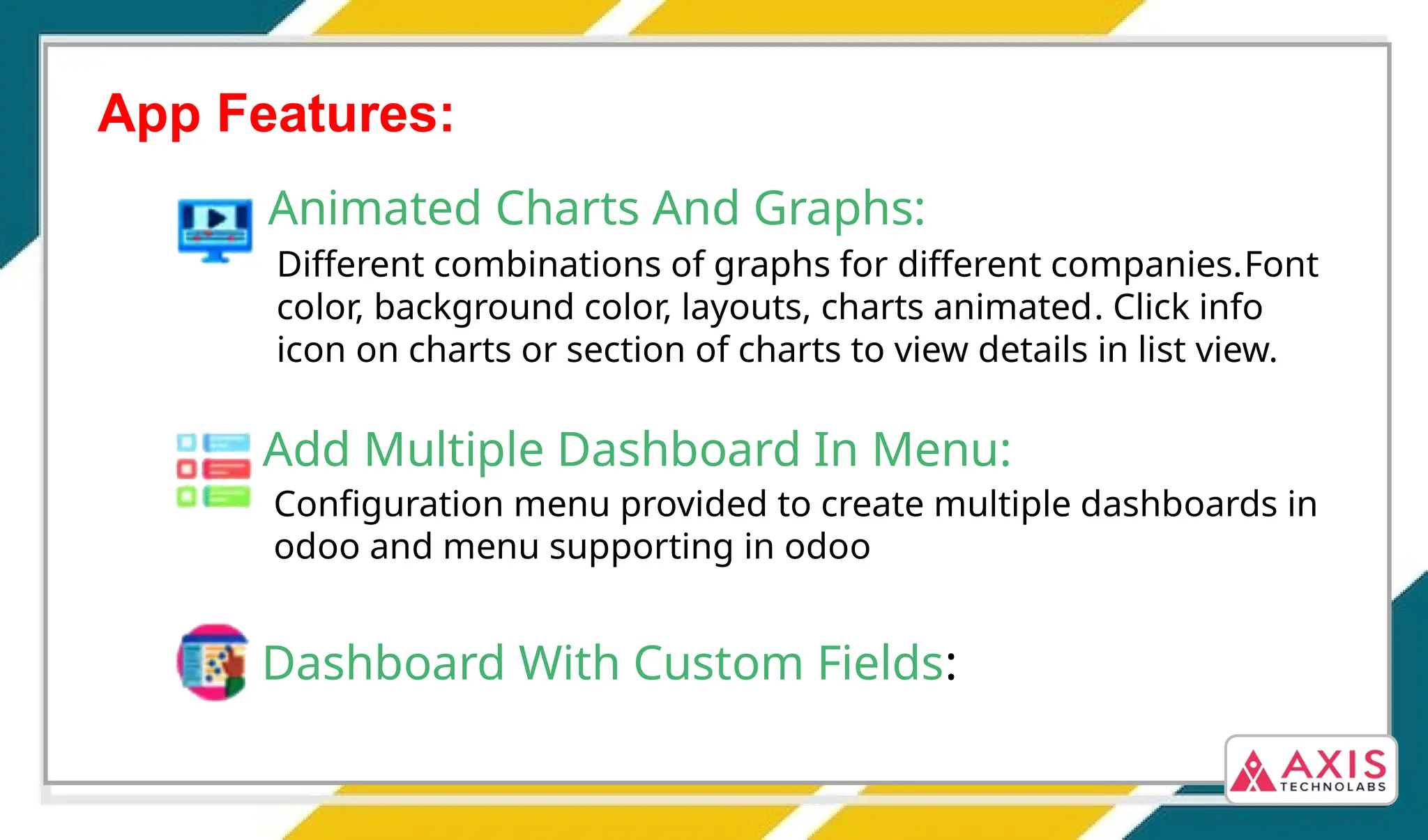 App Features:
Animated Charts And Graphs:
Different combinations of graphs for different companies.Font
color, background color, layouts, charts animated. Click info
icon on charts or section of charts to view details in list view.
Add Multiple Dashboard In Menu:
Configuration menu provided to create multiple dashboards in
odoo and menu supporting in odoo
Dashboard With Custom Fields:
 