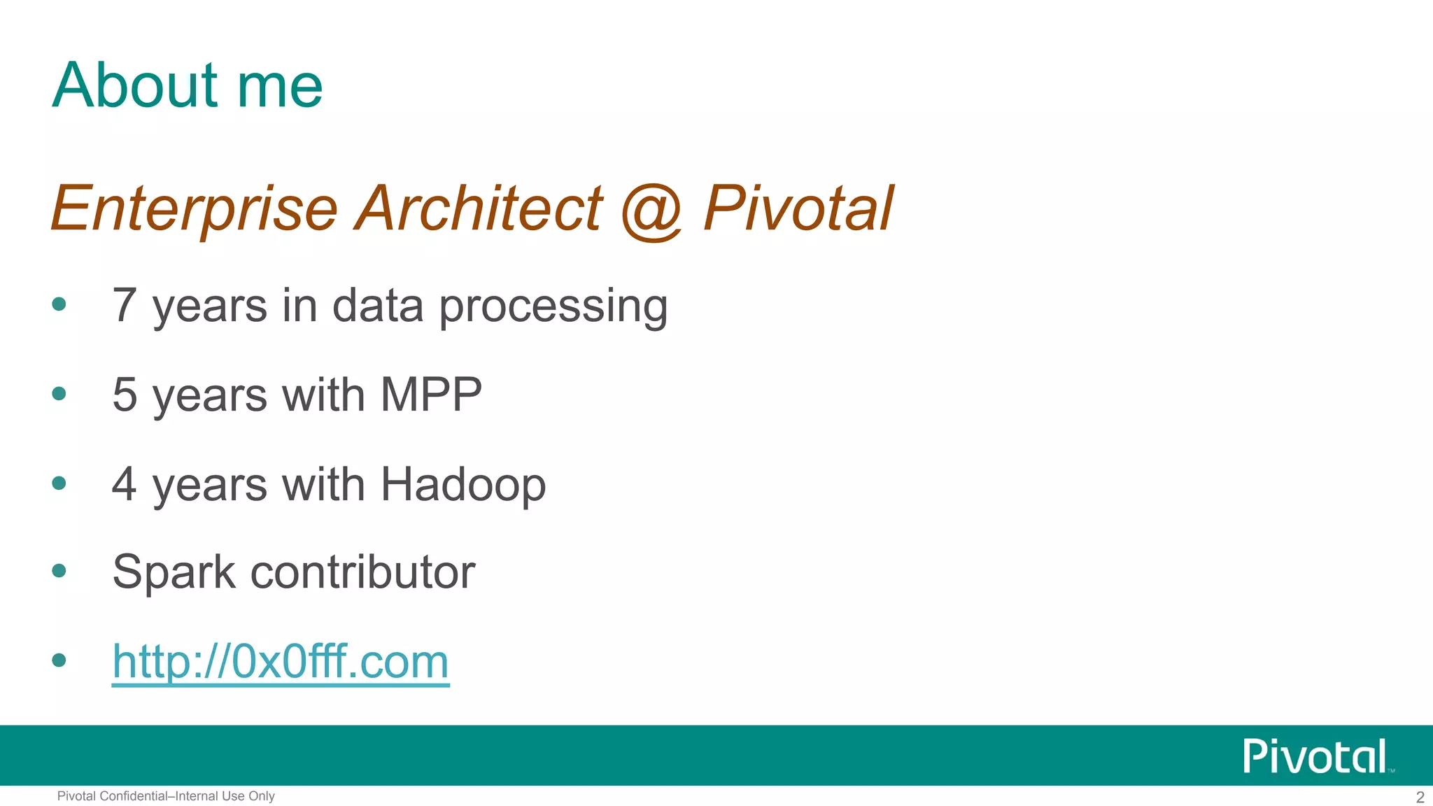 2Pivotal Confidential–Internal Use Only
About me
Enterprise Architect @ Pivotal
 7 years in data processing
 5 years with MPP
 4 years with Hadoop
 Spark contributor
 http://0x0fff.com
 