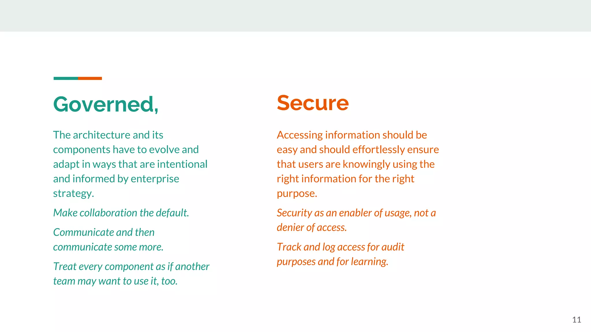 Governed,
11
The architecture and its
components have to evolve and
adapt in ways that are intentional
and informed by enterprise
strategy.
Make collaboration the default.
Communicate and then
communicate some more.
Treat every component as if another
team may want to use it, too.
Accessing information should be
easy and should effortlessly ensure
that users are knowingly using the
right information for the right
purpose.
Security as an enabler of usage, not a
denier of access.
Track and log access for audit
purposes and for learning.
Secure
 