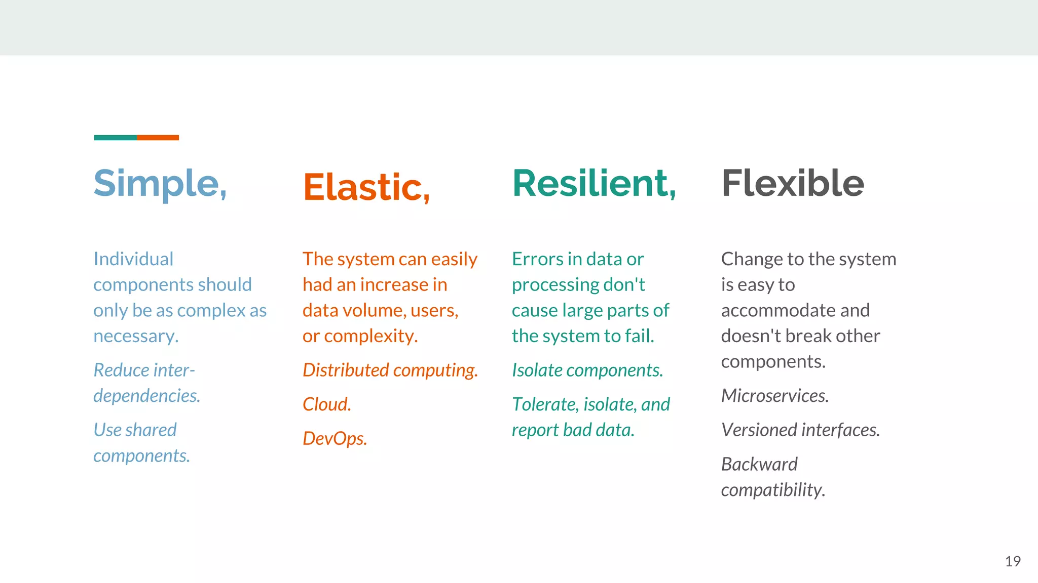 Simple,
19
Individual
components should
only be as complex as
necessary.
Reduce inter-
dependencies.
Use shared
components.
The system can easily
had an increase in
data volume, users,
or complexity.
Distributed computing.
Cloud.
DevOps.
Errors in data or
processing don't
cause large parts of
the system to fail.
Isolate components.
Tolerate, isolate, and
report bad data.
Change to the system
is easy to
accommodate and
doesn't break other
components.
Microservices.
Versioned interfaces.
Backward
compatibility.
Elastic, Resilient, Flexible
 