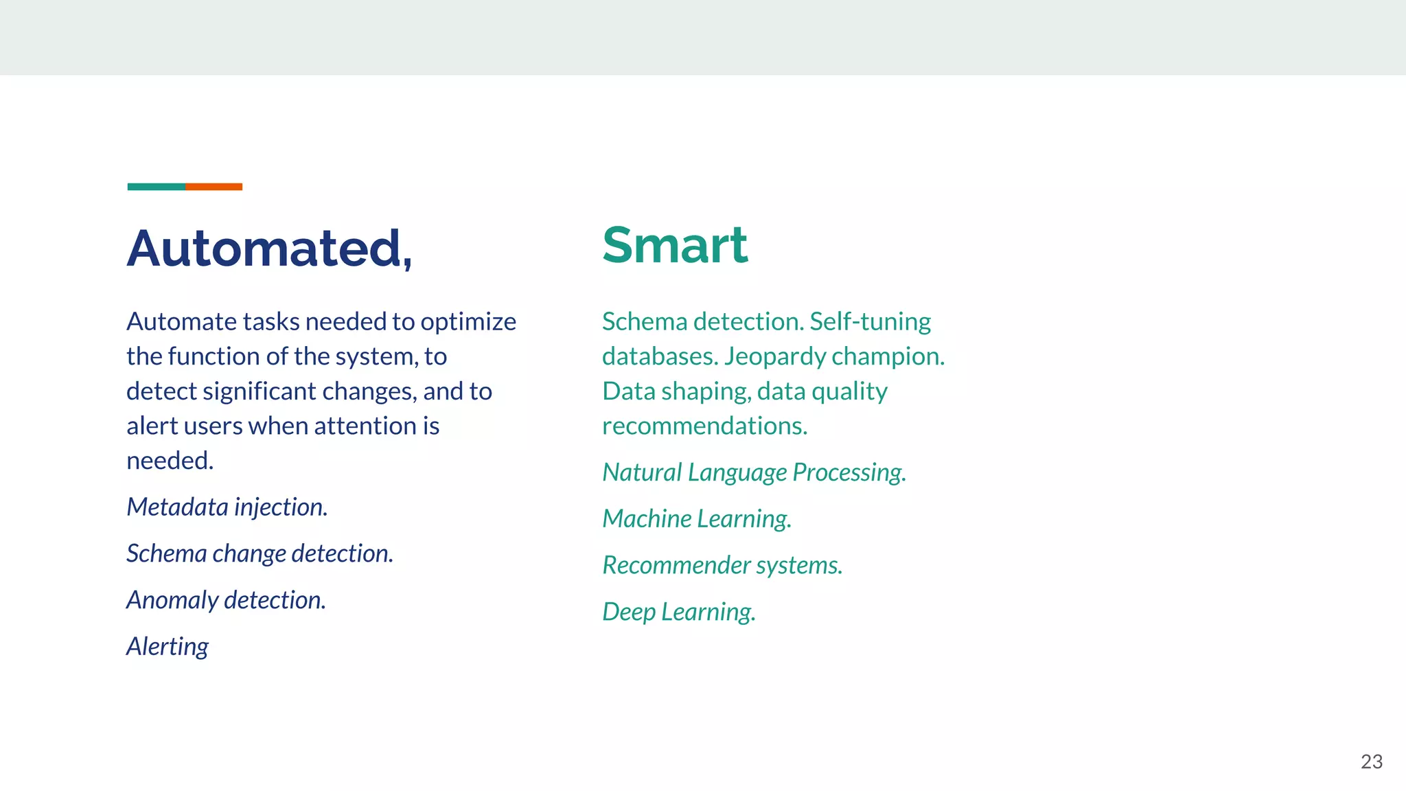 Automated,
23
Automate tasks needed to optimize
the function of the system, to
detect significant changes, and to
alert users when attention is
needed.
Metadata injection.
Schema change detection.
Anomaly detection.
Alerting
Schema detection. Self-tuning
databases. Jeopardy champion.
Data shaping, data quality
recommendations.
Natural Language Processing.
Machine Learning.
Recommender systems.
Deep Learning.
Smart
 