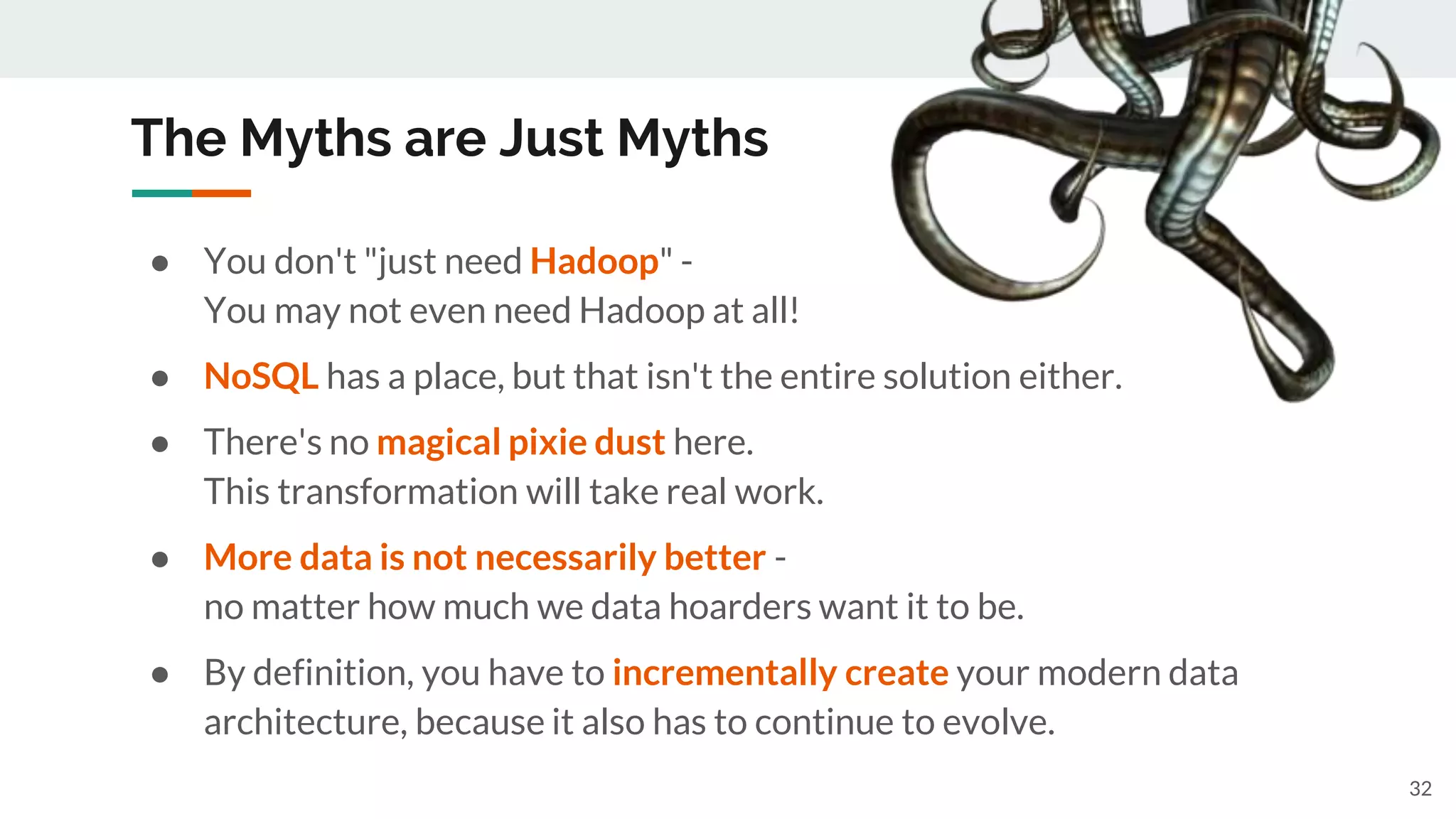 The Myths are Just Myths
32
● You don't "just need Hadoop" -
You may not even need Hadoop at all!
● NoSQL has a place, but that isn't the entire solution either.
● There's no magical pixie dust here.
This transformation will take real work.
● More data is not necessarily better -
no matter how much we data hoarders want it to be.
● By definition, you have to incrementally create your modern data
architecture, because it also has to continue to evolve.
 