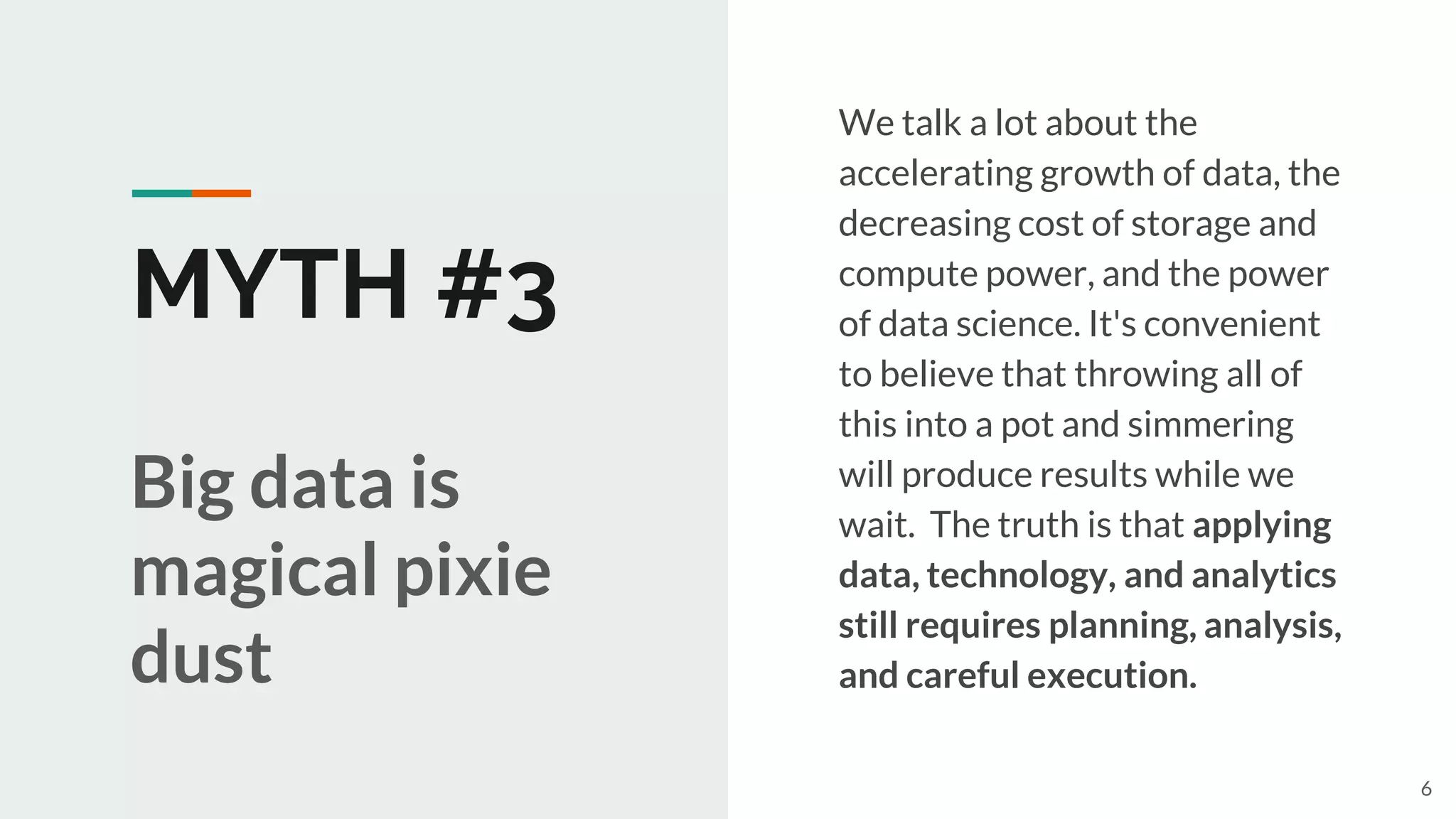 MYTH #3
We talk a lot about the
accelerating growth of data, the
decreasing cost of storage and
compute power, and the power
of data science. It's convenient
to believe that throwing all of
this into a pot and simmering
will produce results while we
wait. The truth is that applying
data, technology, and analytics
still requires planning, analysis,
and careful execution.
Big data is
magical pixie
dust
6
 