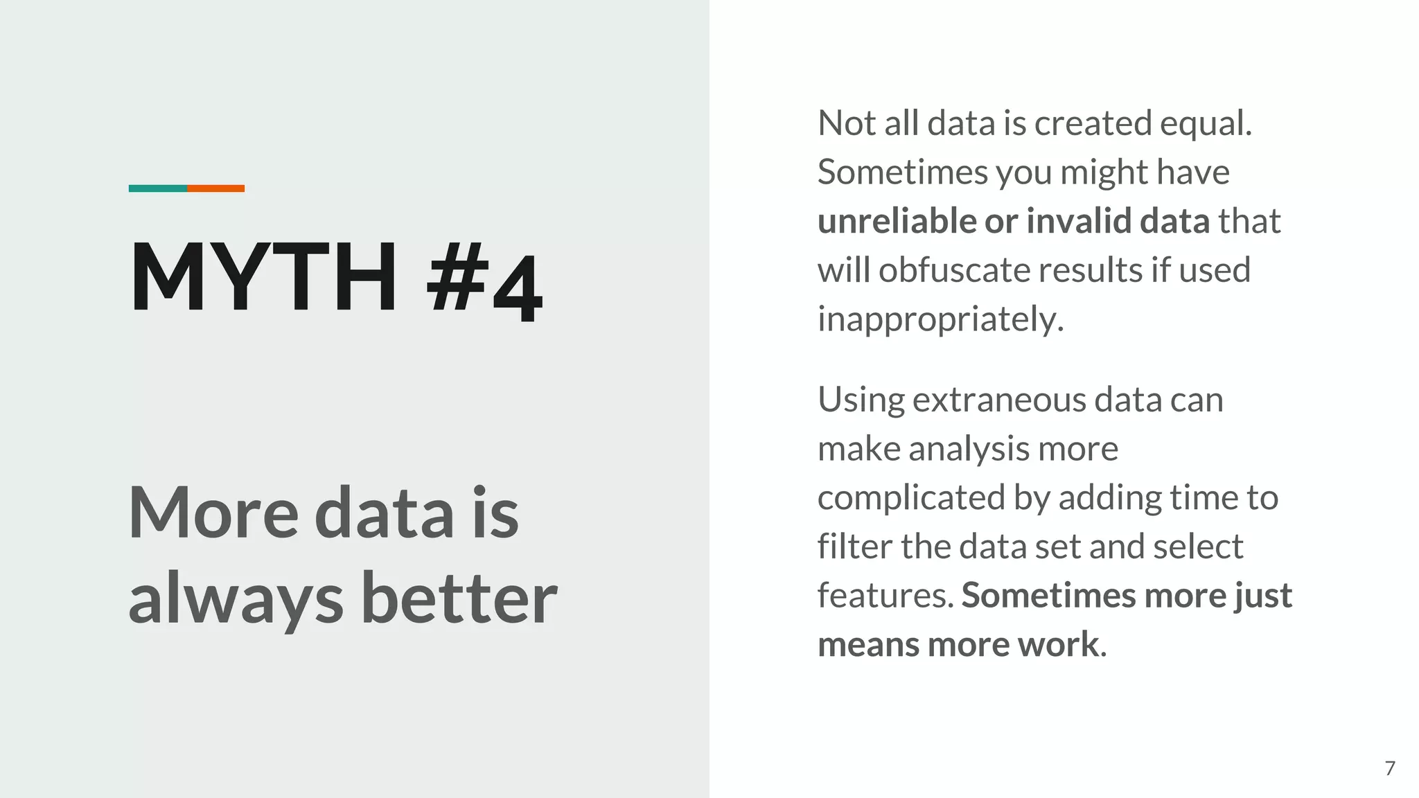 MYTH #4
Not all data is created equal.
Sometimes you might have
unreliable or invalid data that
will obfuscate results if used
inappropriately.
Using extraneous data can
make analysis more
complicated by adding time to
filter the data set and select
features. Sometimes more just
means more work.
More data is
always better
7
 