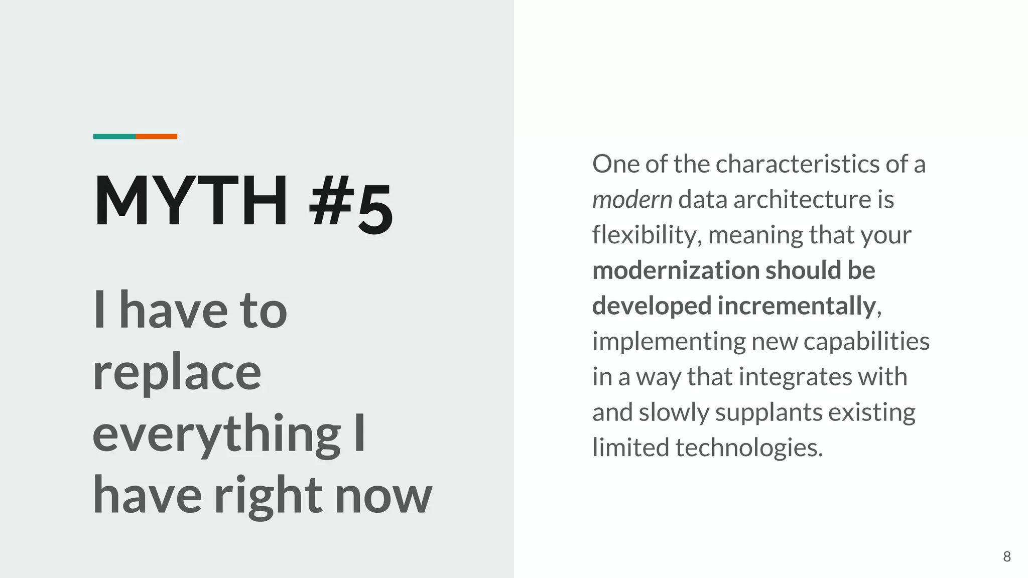 MYTH #5
One of the characteristics of a
modern data architecture is
flexibility, meaning that your
modernization should be
developed incrementally,
implementing new capabilities
in a way that integrates with
and slowly supplants existing
limited technologies.
I have to
replace
everything I
have right now
8
 