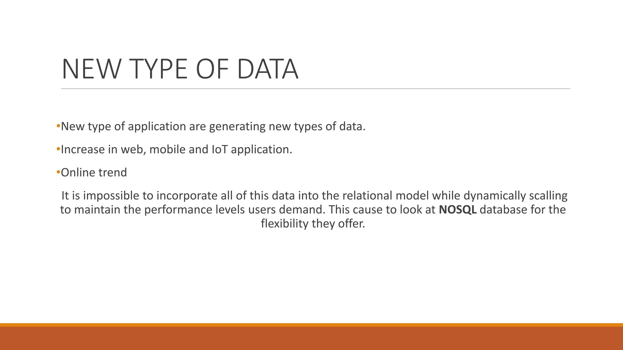 NEW TYPE OF DATA
•New type of application are generating new types of data.
•Increase in web, mobile and IoT application.
•Online trend
It is impossible to incorporate all of this data into the relational model while dynamically scalling
to maintain the performance levels users demand. This cause to look at NOSQL database for the
flexibility they offer.
 