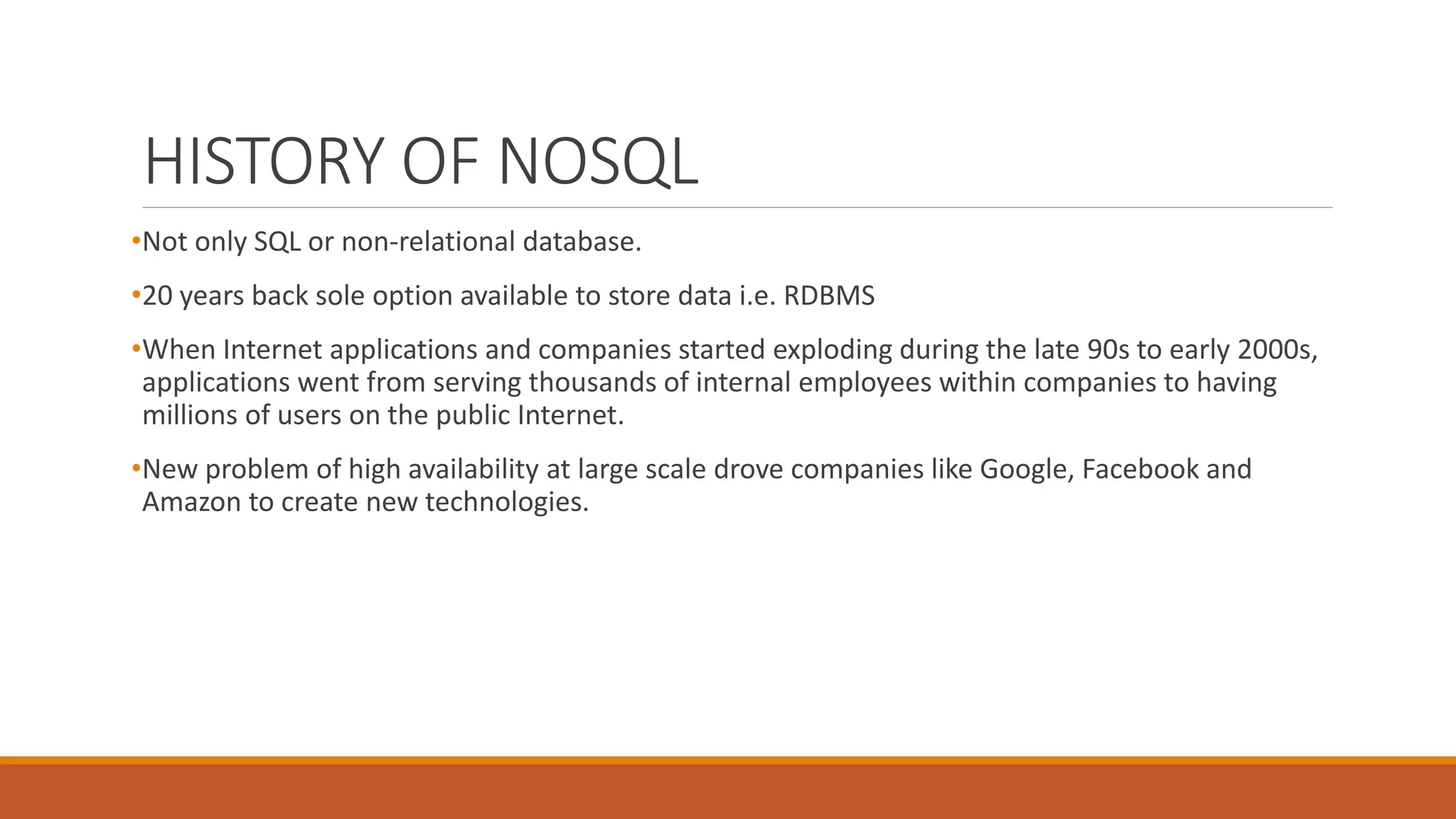 HISTORY OF NOSQL
•Not only SQL or non-relational database.
•20 years back sole option available to store data i.e. RDBMS
•When Internet applications and companies started exploding during the late 90s to early 2000s,
applications went from serving thousands of internal employees within companies to having
millions of users on the public Internet.
•New problem of high availability at large scale drove companies like Google, Facebook and
Amazon to create new technologies.
 