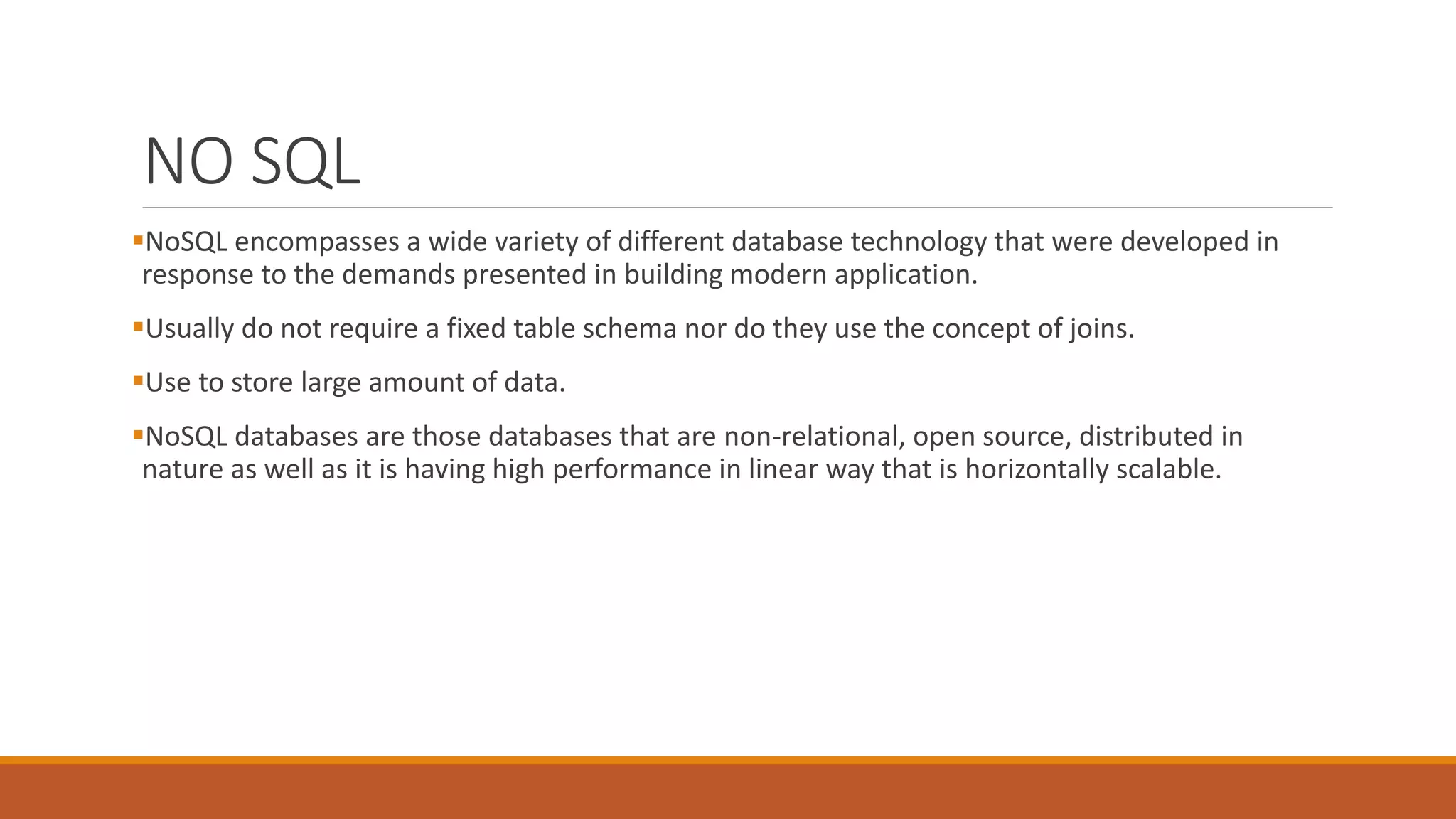 NO SQL
NoSQL encompasses a wide variety of different database technology that were developed in
response to the demands presented in building modern application.
Usually do not require a fixed table schema nor do they use the concept of joins.
Use to store large amount of data.
NoSQL databases are those databases that are non-relational, open source, distributed in
nature as well as it is having high performance in linear way that is horizontally scalable.
 