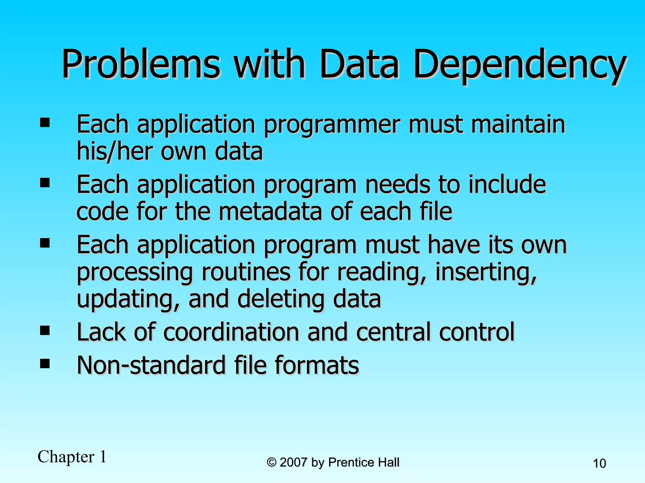Problems with Data Dependency Each application programmer must maintain his/her own data Each application program needs to include code for the metadata of each file Each application program must have its own processing routines for reading, inserting, updating, and deleting data Lack of coordination and central control Non-standard file formats 