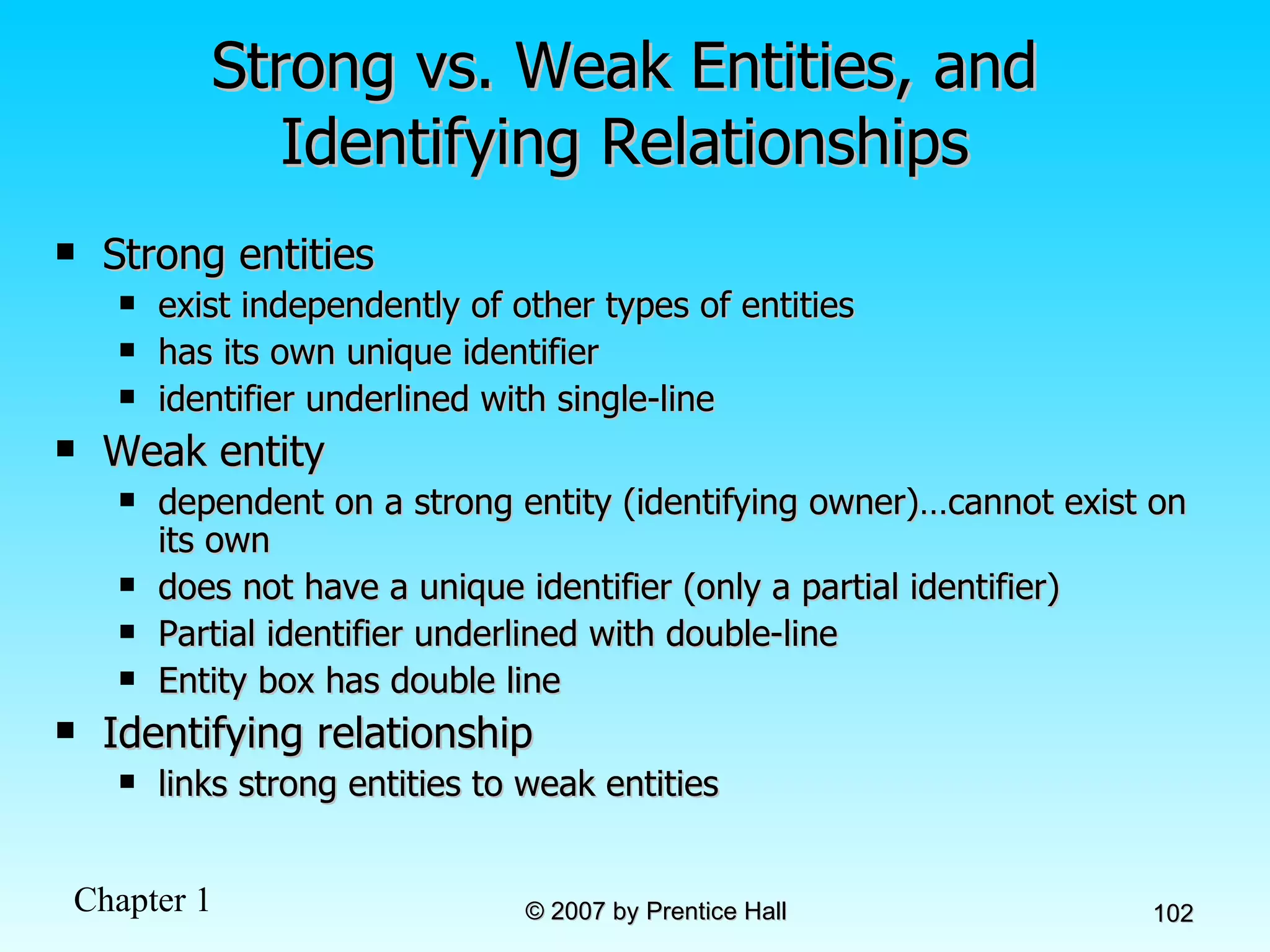 Strong vs. Weak Entities, and Identifying Relationships Strong entities  exist independently of other types of entities has its own unique identifier identifier underlined with single-line Weak entity dependent on a strong entity (identifying owner)…cannot exist on its own does not have a unique identifier (only a partial identifier) Partial identifier underlined with double-line Entity box has double line Identifying relationship links strong entities to weak entities 