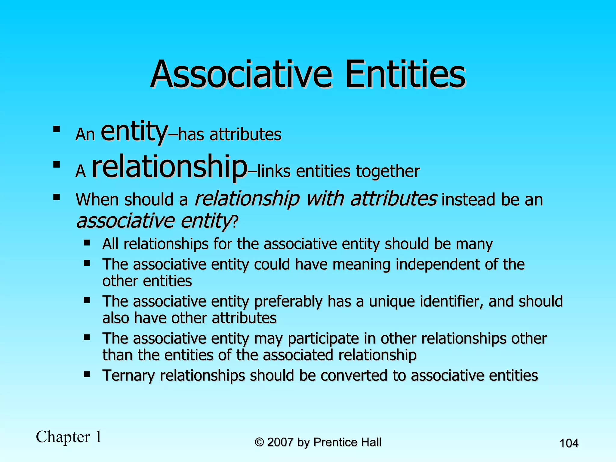 Associative Entities An  entity –has attributes A  relationship –links entities together When should a  relationship with attributes  instead be an  associative entity ?  All relationships for the associative entity should be many The associative entity could have meaning independent of the other entities The associative entity preferably has a unique identifier, and should also have other attributes The associative entity may participate in other relationships other than the entities of the associated relationship Ternary relationships should be converted to associative entities 
