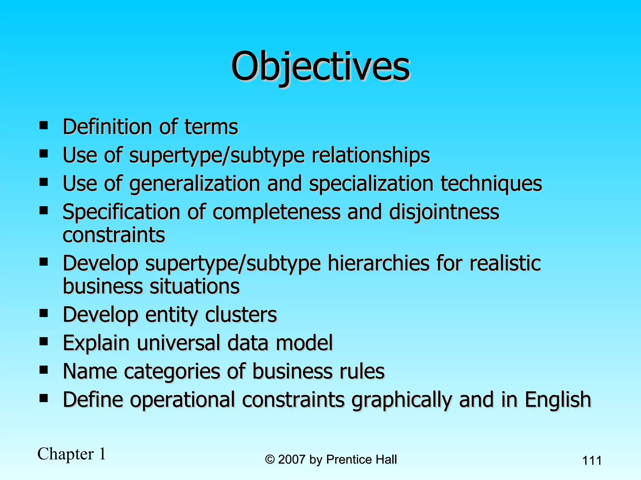 Objectives Definition of terms Use of supertype/subtype relationships Use of generalization and specialization techniques Specification of completeness and disjointness constraints Develop supertype/subtype hierarchies for realistic business situations Develop entity clusters Explain universal data model Name categories of business rules Define operational constraints graphically and in English 