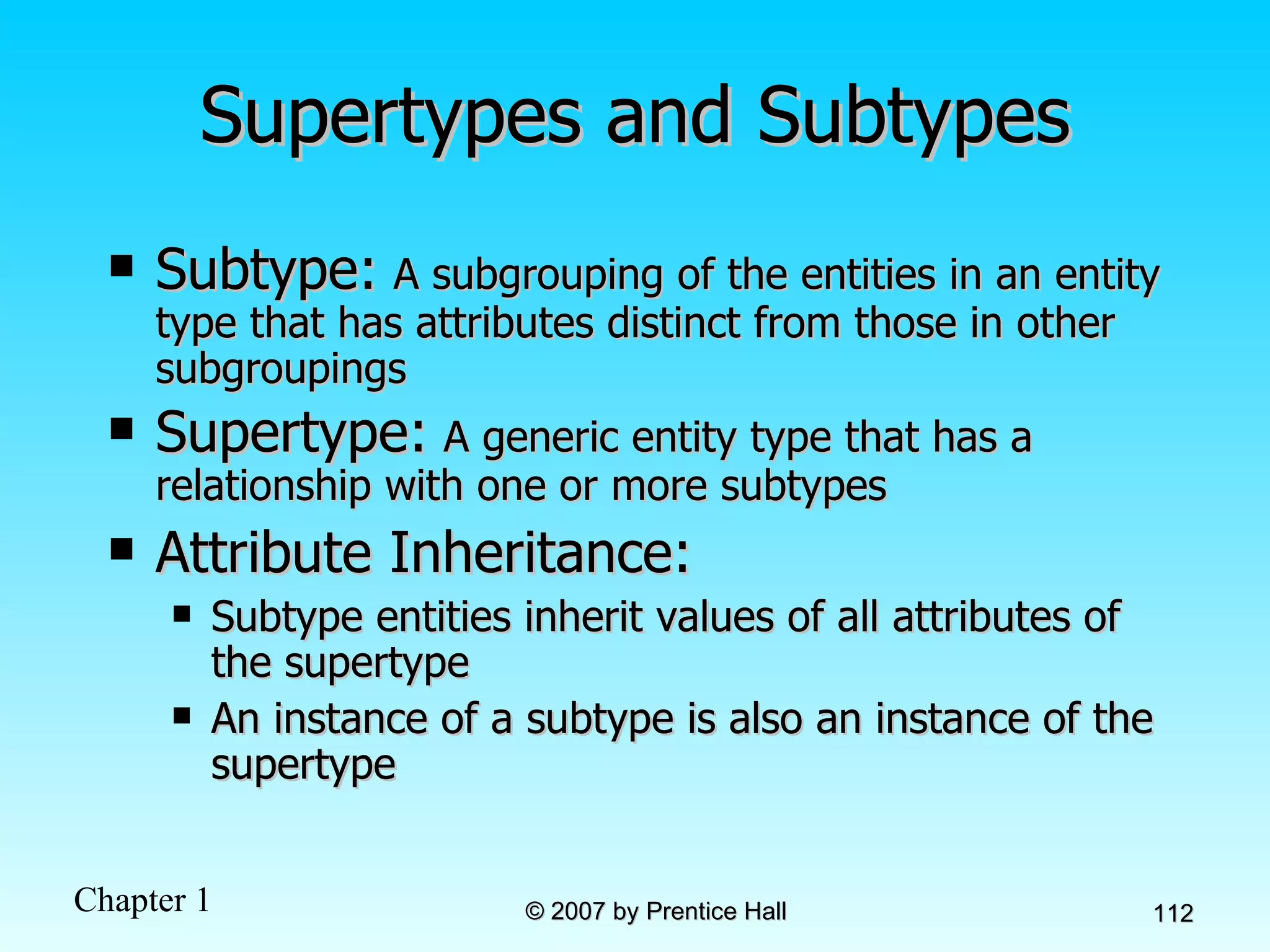 Supertypes and Subtypes Subtype:   A subgrouping of the entities in an entity type that has attributes distinct from those in other subgroupings Supertype:   A generic entity type that has a relationship with one or more subtypes Attribute Inheritance: Subtype entities inherit values of all attributes of the supertype An instance of a subtype is also an instance of the supertype 