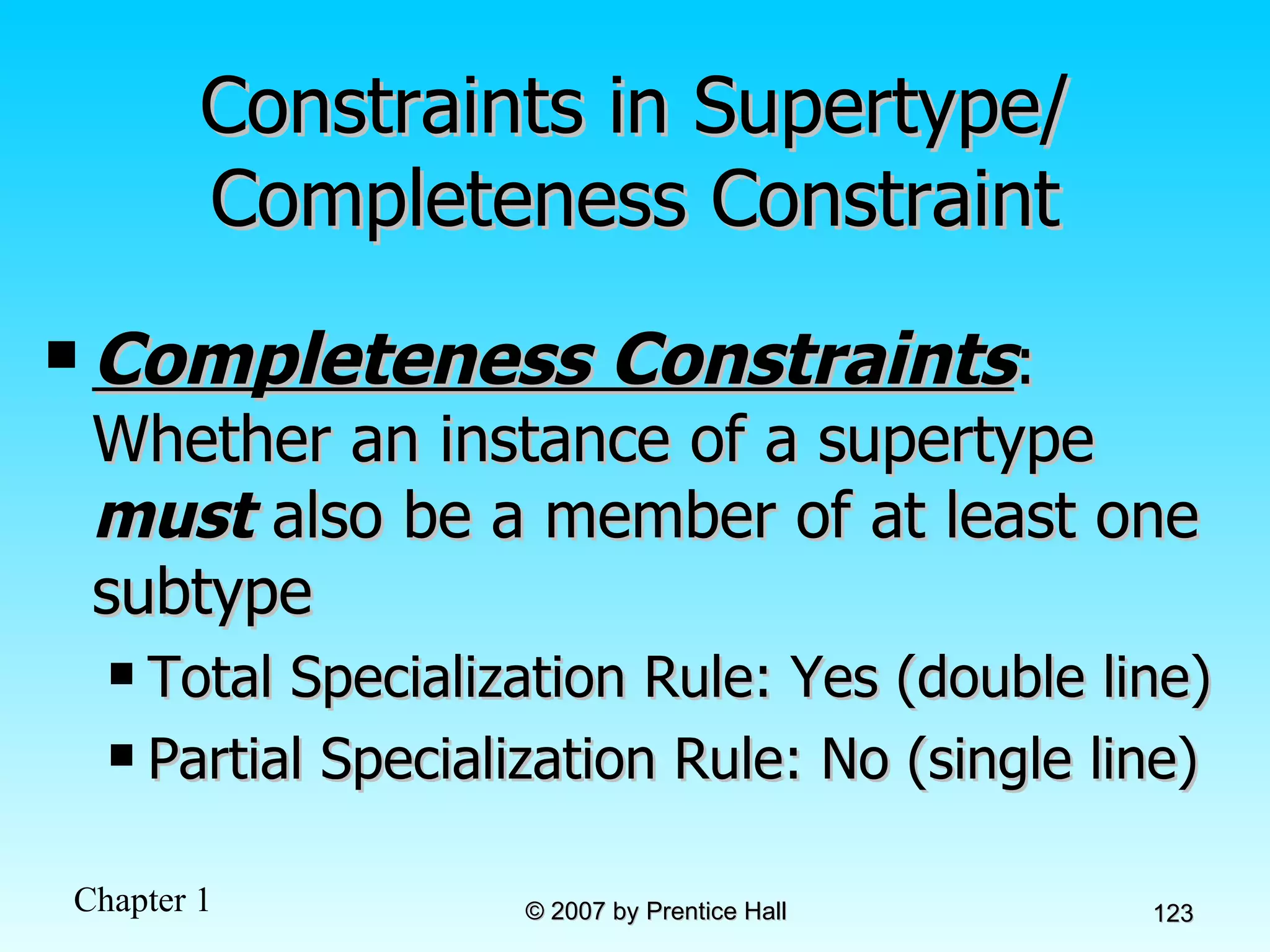Constraints in Supertype/ Completeness Constraint Completeness Constraints : Whether an instance of a supertype  must  also be a member of at least one subtype Total Specialization Rule: Yes (double line) Partial Specialization Rule: No (single line) 