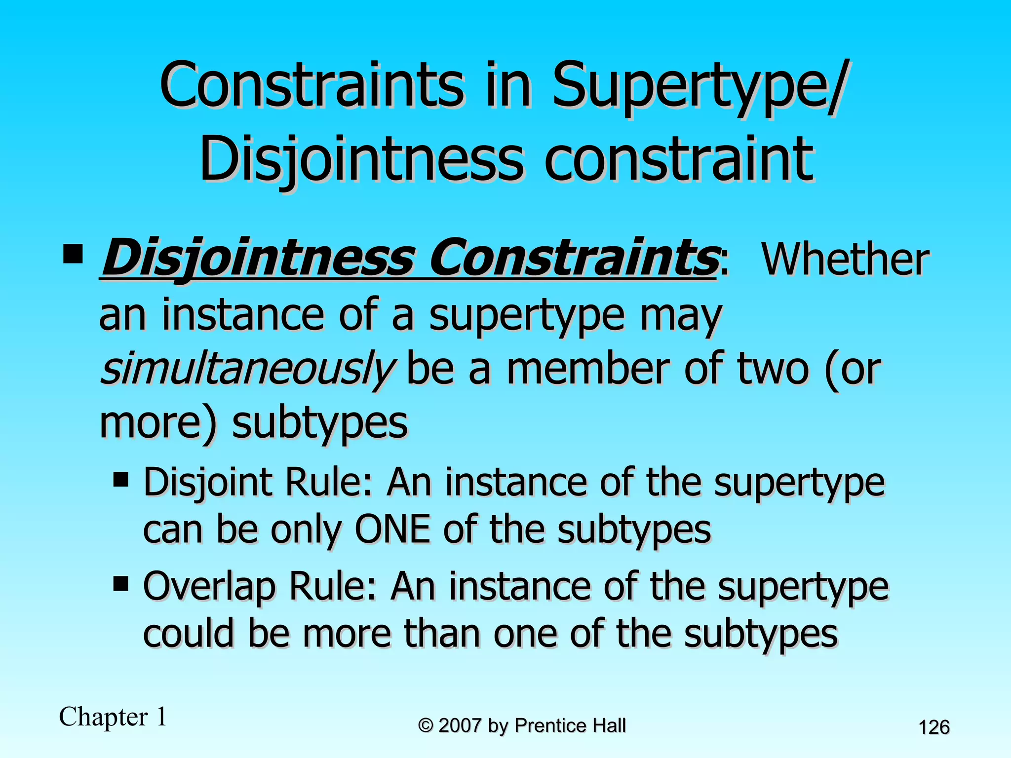 Constraints in Supertype/ Disjointness constraint Disjointness Constraints :  Whether an instance of a supertype may  simultaneously  be a member of two (or more) subtypes Disjoint Rule: An instance of the supertype can be only ONE of the subtypes Overlap Rule: An instance of the supertype could be more than one of the subtypes 